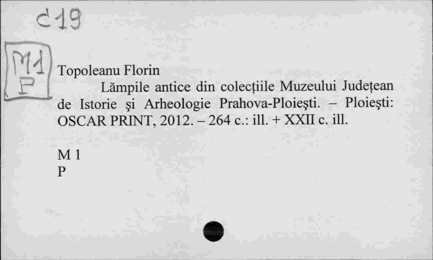 ﻿Topoleanu Florin
Lämpile antice din colectiile Muzeului Judetean de Istorie §i Arheologie Prahova-Ploie§ti. - Ploieçti: OSCAR PRINT, 2012. - 264 c.: ill. + XXII c. ill.
M 1
P